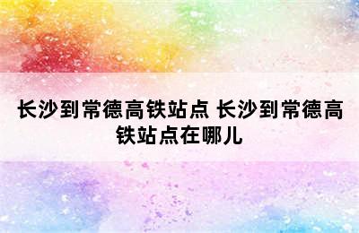 长沙到常德高铁站点 长沙到常德高铁站点在哪儿